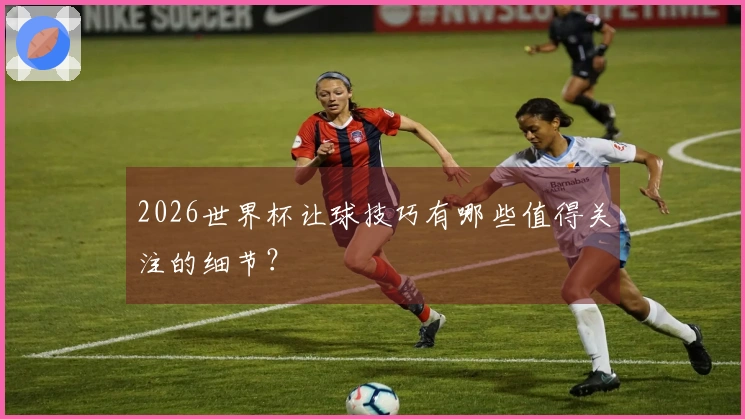 2026世界杯让球技巧有哪些值得关注的细节？
