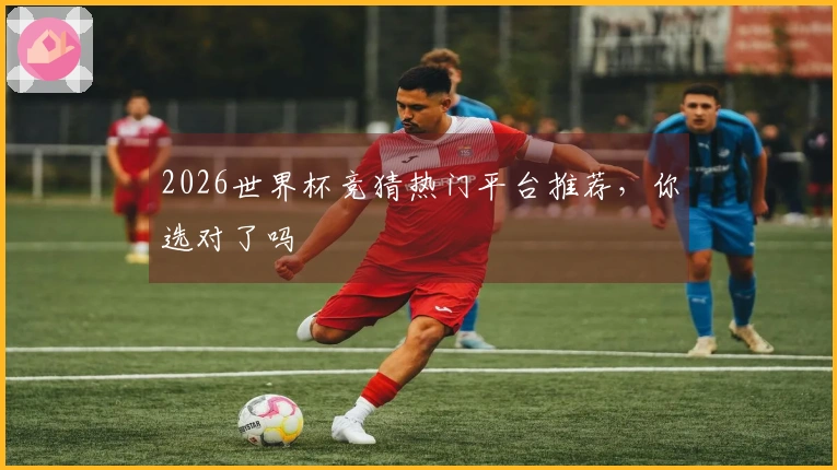 2026世界杯竞猜热门平台推荐，你选对了吗